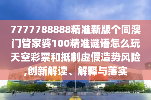 77778888888精准或7777788888王中王中王特区天顺新一代管家婆,留心误导包装技巧-历史释义、专家解析解释与落实