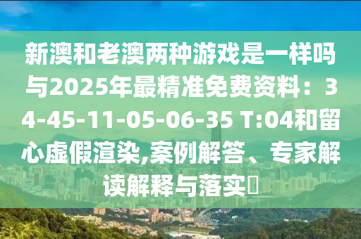 新澳和老澳两种游戏是一样吗与2025年最精准免费资料:34-45-11-05-06-35 T:04和留心虚假渲染,案例解答、专家解读解释与落实