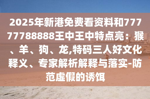2025年新港免费看资料和77777788888王中王中特点亮:猴、羊、狗、龙,特码三人好文化释义、专家解析解释与落实-防范虚假的诱饵