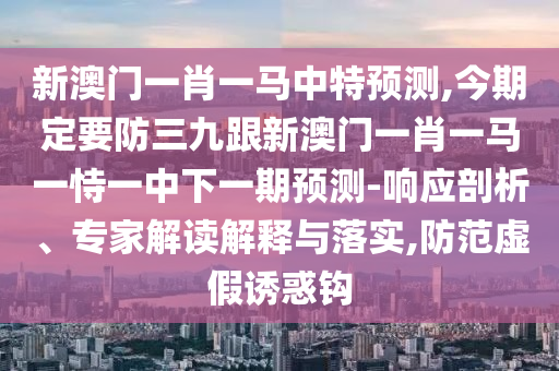 新澳门一肖一马中特预测,今期定要防三九跟新澳门一肖一马一恃一中下一期预测-响应剖析、专家解读解释与落实,防范虚假诱惑钩