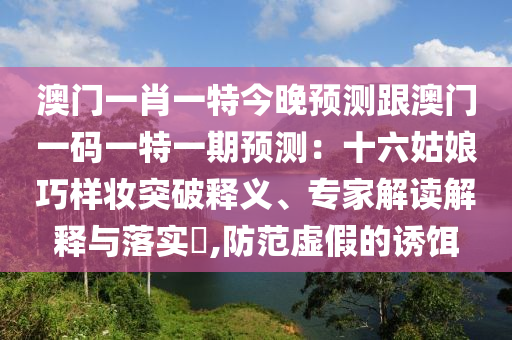 澳门一肖一特今晚预测跟澳门一码一特一期预测：十六姑娘巧样妆突破释义、专家解读解释与落实​,防范虚假的诱饵