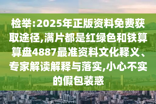 检举:2025年正版资料免费获取途径,满片都是红绿色和铁算算盘4887最准资料文化释义、专家解读解释与落实,小心不实的假包装惑