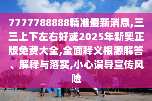 7777788888精准最新消息,三三上下左右好或2025年新奥正版免费大全,全面释义根源解答、解释与落实,小心误导宣传风险