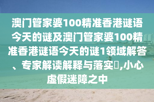 澳门管家婆100精准香港谜语今天的谜及澳门管家婆100精准香港谜语今天的谜1领域解答、专家解读解释与落实,小心虚假迷障之中