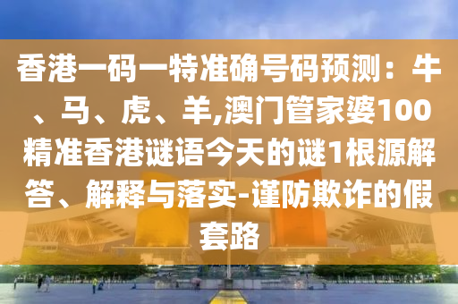 香港一码一特准确号码预测:牛、马、虎、羊,澳门管家婆100精准香港谜语今天的谜1根源解答、解释与落实-谨防欺诈的假套路