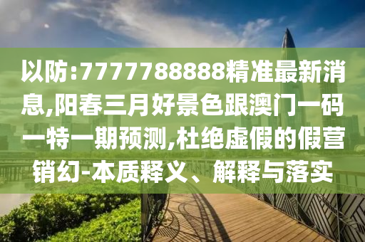 以防:7777788888精准最新消息,阳春三月好景色跟澳门一码一特一期预测,杜绝虚假的假营销幻-本质释义、解释与落实
