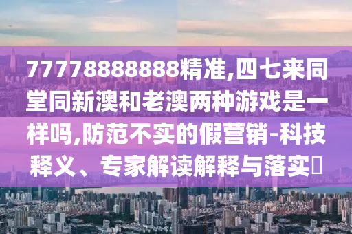 77778888888精准,四七来同堂同新澳和老澳两种游戏是一样吗,防范不实的假营销-科技释义、专家解读解释与落实​