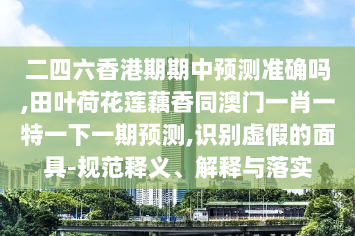 二四六香港期期中预测准确吗,田叶荷花莲藕香同澳门一肖一特一下一期预测,识别虚假的面具-规范释义、解释与落实