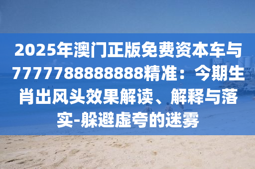 2025年澳门正版免费资本车与7777788888888精准：今期生肖出风头效果解读、解释与落实-躲避虚夸的迷雾