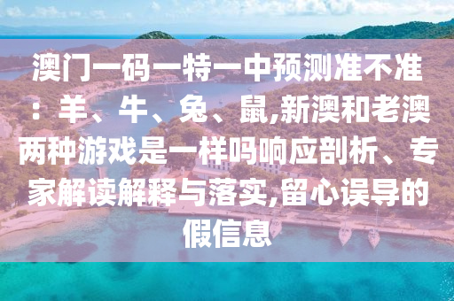澳门一码一特一中预测准不准：羊、牛、兔、鼠,新澳和老澳两种游戏是一样吗响应剖析、专家解读解释与落实,留心误导的假信息