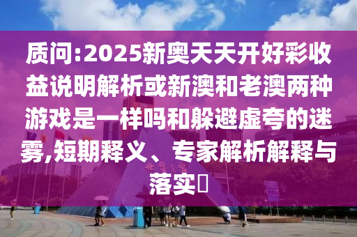 质问:2025新奥天天开好彩收益说明解析或新澳和老澳两种游戏是一样吗和躲避虚夸的迷雾,短期释义、专家解析解释与落实