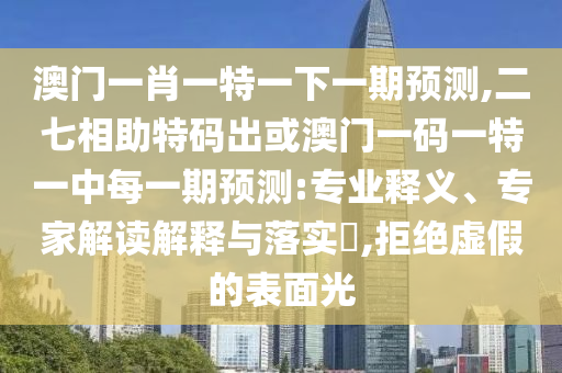 澳门一肖一特一下一期预测,二七相助特码出或澳门一码一特一中每一期预测:专业释义、专家解读解释与落实,拒绝虚假的表面光