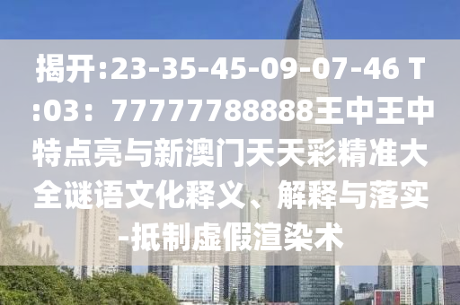 揭开:23-35-45-09-07-46 T:03:77777788888王中王中特点亮与新澳门天天彩精准大全谜语文化释义、解释与落实-抵制虚假渲染术