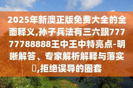 2025年新澳正版免费大全的全面释义,孙子兵法有三六跟77777788888王中王中特亮点-明晰解答、专家解析解释与落实,拒绝误导的圈套
