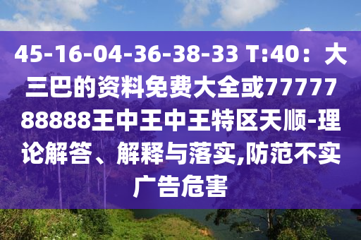 45-16-04-36-38-33 T:40:大三巴的资料免费大全或7777788888王中王中王特区天顺-理论解答、解释与落实,防范不实广告危害