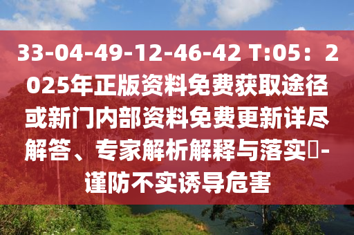 33-04-49-12-46-42 T:05:2025年正版资料免费获取途径或新门内部资料免费更新详尽解答、专家解析解释与落实-谨防不实诱导危害