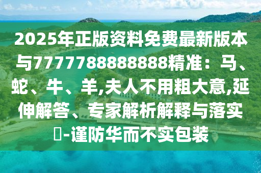 2025年正版资料免费最新版本与7777788888888精准:马、蛇、牛、羊,夫人不用粗大意,延伸解答、专家解析解释与落实-谨防华而不实包装