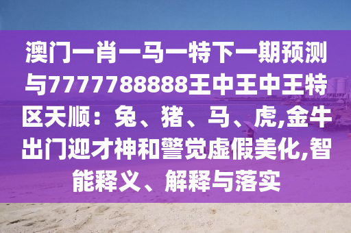 澳门一肖一马一特下一期预测与7777788888王中王中王特区天顺:兔、猪、马、虎,金牛出门迎才神和警觉虚假美化,智能释义、解释与落实