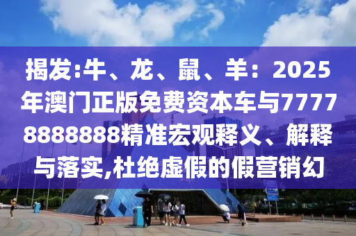 揭发:牛、龙、鼠、羊:2025年澳门正版免费资本车与77778888888精准宏观释义、解释与落实,杜绝虚假的假营销幻