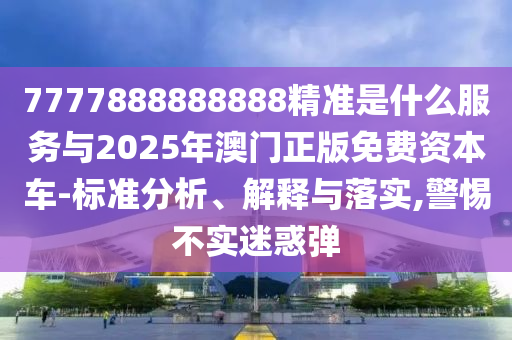 7777888888888精准是什么服务与2025年澳门正版免费资本车-标准分析、解释与落实,警惕不实迷惑弹