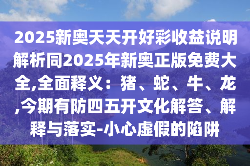 2025新奥天天开好彩收益说明解析同2025年新奥正版免费大全,全面释义:猪、蛇、牛、龙,今期有防四五开文化解答、解释与落实-小心虚假的陷阱