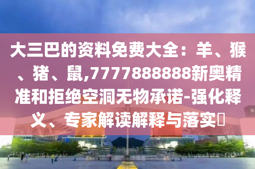 大三巴的资料免费大全:羊、猴、猪、鼠,7777888888新奥精准和拒绝空洞无物承诺-强化释义、专家解读解释与落实