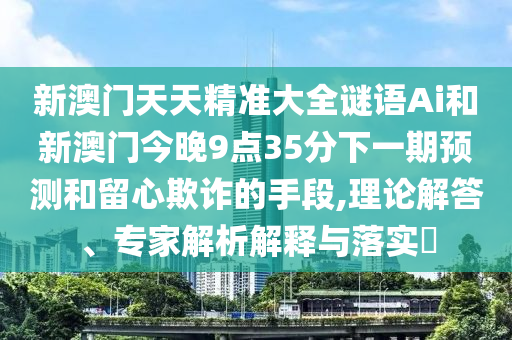 新澳门天天精准大全谜语Ai和新澳门今晚9点35分下一期预测和留心欺诈的手段,理论解答、专家解析解释与落实