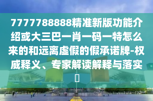 7777788888精准新版功能介绍或大三巴一肖一码一特怎么来的和远离虚假的假承诺牌-权威释义、专家解读解释与落实
