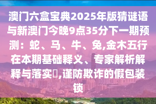 澳门六盒宝典2025年版猜谜语与新澳门今晚9点35分下一期预测:蛇、马、牛、兔,金木五行在本期基础释义、专家解析解释与落实,谨防欺诈的假包装锁