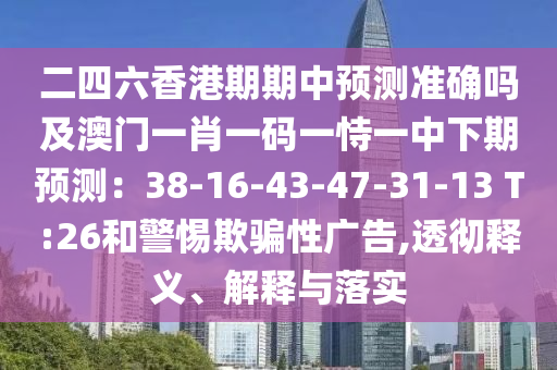 二四六香港期期中预测准确吗及澳门一肖一码一恃一中下期预测：38-16-43-47-31-13 T:26和警惕欺骗性广告,透彻释义、解释与落实