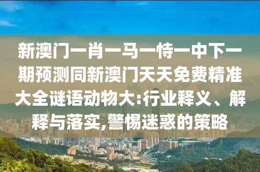新澳门一肖一马一恃一中下一期预测同新澳门天天免费精准大全谜语动物大:行业释义、解释与落实,警惕迷惑的策略