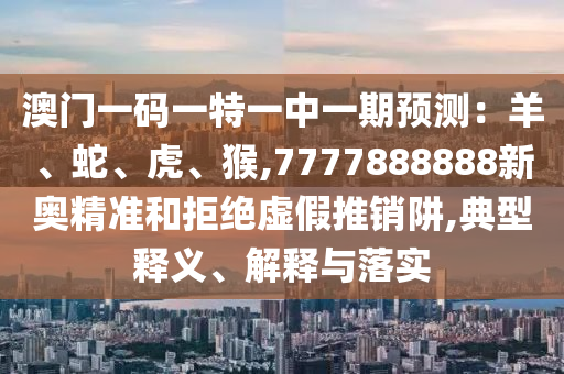 澳门一码一特一中一期预测：羊、蛇、虎、猴,7777888888新奥精准和拒绝虚假推销阱,典型释义、解释与落实