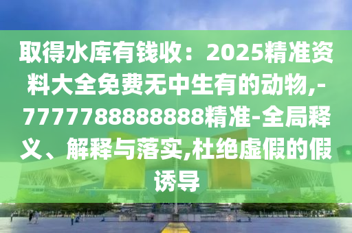 取得水库有钱收：2025精准资料大全免费无中生有的动物,-7777788888888精准-全局释义、解释与落实,杜绝虚假的假诱导