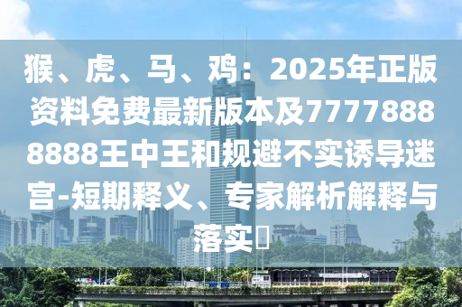 猴、虎、马、鸡：2025年正版资料免费最新版本及77778888888王中王和规避不实诱导迷宫-短期释义、专家解析解释与落实​