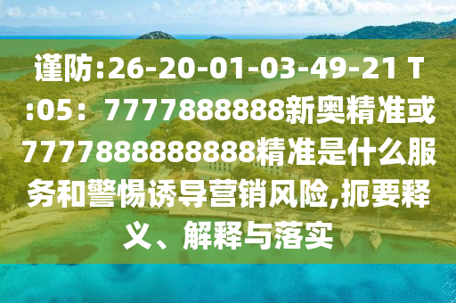 谨防:26-20-01-03-49-21 T:05：7777888888新奥精准或7777888888888精准是什么服务和警惕诱导营销风险,扼要释义、解释与落实