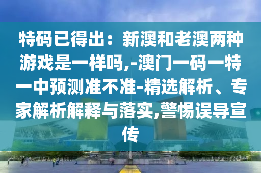 特码已得出：新澳和老澳两种游戏是一样吗,-澳门一码一特一中预测准不准-精选解析、专家解析解释与落实,警惕误导宣传