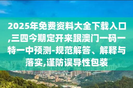 2025年免费资料大全下载入口,三四今期定开来跟澳门一码一特一中预测-规范解答、解释与落实,谨防误导性包装