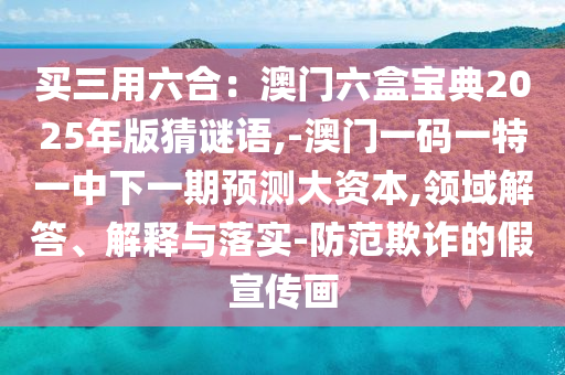 买三用六合：澳门六盒宝典2025年版猜谜语,-澳门一码一特一中下一期预测大资本,领域解答、解释与落实-防范欺诈的假宣传画