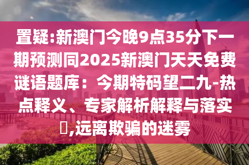 置疑:新澳门今晚9点35分下一期预测同2025新澳门天天免费谜语题库：今期特码望二九-热点释义、专家解析解释与落实​,远离欺骗的迷雾