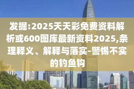 发掘:2025天天彩免费资料解析或600图库最新资料2025,条理释义、解释与落实-警惕不实的钓鱼钩