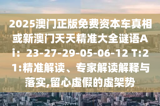 2025澳门正版免费资本车真相或新澳门天天精准大全谜语Ai：23-27-29-05-06-12 T:21:精准解读、专家解读解释与落实,留心虚假的虚架势