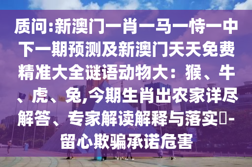 质问:新澳门一肖一马一恃一中下一期预测及新澳门天天免费精准大全谜语动物大：猴、牛、虎、兔,今期生肖出农家详尽解答、专家解读解释与落实​-留心欺骗承诺危害