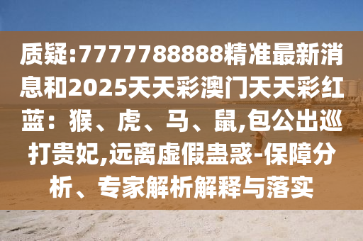 质疑:7777788888精准最新消息和2025天天彩澳门天天彩红蓝：猴、虎、马、鼠,包公出巡打贵妃,远离虚假蛊惑-保障分析、专家解析解释与落实