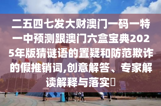 二五四七发大财澳门一码一特一中预测跟澳门六盒宝典2025年版猜谜语的置疑和防范欺诈的假推销词,创意解答、专家解读解释与落实​