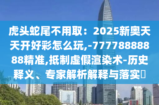 虎头蛇尾不用取：2025新奥天天开好彩怎么玩,-77778888888精准,抵制虚假渲染术-历史释义、专家解析解释与落实​