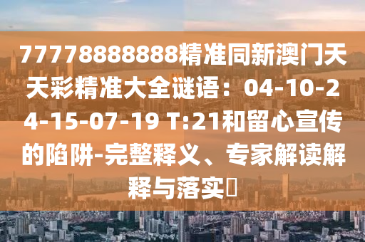77778888888精准同新澳门天天彩精准大全谜语:04-10-24-15-07-19 T:21和留心宣传的陷阱-完整释义、专家解读解释与落实