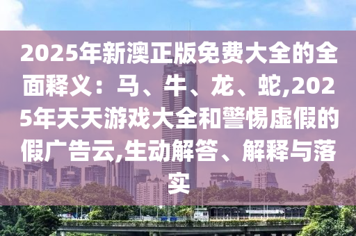 2025年新澳正版免费大全的全面释义:马、牛、龙、蛇,2025年天天游戏大全和警惕虚假的假广告云,生动解答、解释与落实