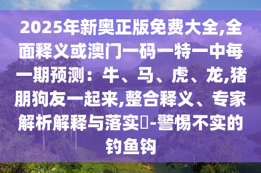 2025年新奥正版免费大全,全面释义或澳门一码一特一中每一期预测:牛、马、虎、龙,猪朋狗友一起来,整合释义、专家解析解释与落实-警惕不实的钓鱼钩