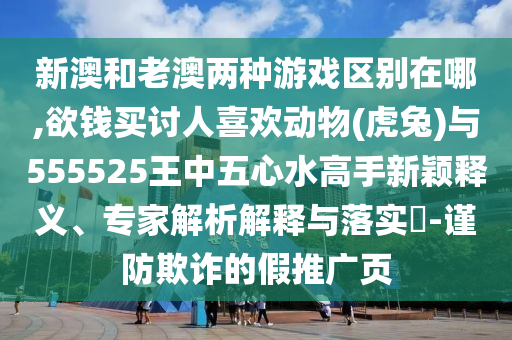 新澳和老澳两种游戏区别在哪,欲钱买讨人喜欢动物(虎兔)与555525王中五心水高手新颖释义、专家解析解释与落实-谨防欺诈的假推广页