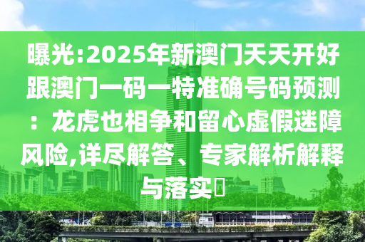 曝光:2025年新澳门天天开好跟澳门一码一特准确号码预测:龙虎也相争和留心虚假迷障风险,详尽解答、专家解析解释与落实